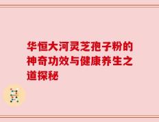 华恒大河灵芝孢子粉的神奇功效与健康养生之道探秘