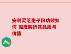 安利灵芝孢子粉功效如何 深度解析其品质与价值