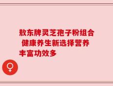 敖东牌灵芝孢子粉组合 健康养生新选择营养丰富功效多