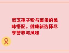 灵芝孢子粉与面条的美味搭配，健康新选择尽享营养与风味