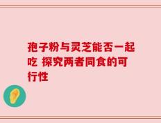孢子粉与灵芝能否一起吃 探究两者同食的可行性