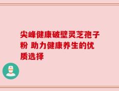 尖峰健康破壁灵芝孢子粉 助力健康养生的优质选择
