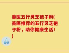 善医五行灵芝孢子粉(善医推荐的五行灵芝孢子粉，助你健康生活！)