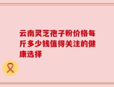 云南灵芝孢子粉价格每斤多少钱值得关注的健康选择