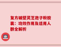 复方破壁灵芝孢子粉胶囊：功效作用及适用人群全解析