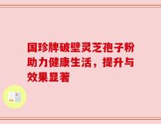 国珍牌破壁灵芝孢子粉助力健康生活，提升与效果显著