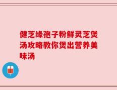 健芝缘孢子粉鲜灵芝煲汤攻略教你煲出营养美味汤