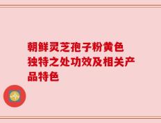 朝鲜灵芝孢子粉黄色 独特之处功效及相关产品特色