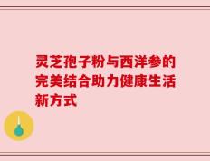灵芝孢子粉与西洋参的完美结合助力健康生活新方式