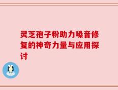 灵芝孢子粉助力嗓音修复的神奇力量与应用探讨