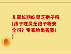 儿童长期吃灵芝孢子粉(孩子吃灵芝孢子粉安全吗？专家给出答案！)