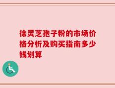 徐灵芝孢子粉的市场价格分析及购买指南多少钱划算