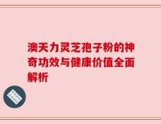 澳天力灵芝孢子粉的神奇功效与健康价值全面解析