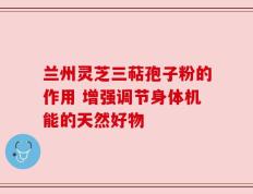 兰州灵芝三萜孢子粉的作用 增强调节身体机能的天然好物