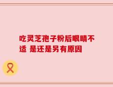 吃灵芝孢子粉后眼睛不适 是还是另有原因
