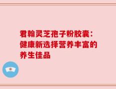 君翰灵芝孢子粉胶囊：健康新选择营养丰富的养生佳品