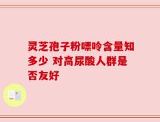 灵芝孢子粉嘌呤含量知多少 对高尿酸人群是否友好