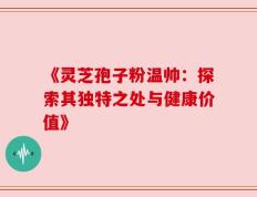 《灵芝孢子粉温帅：探索其独特之处与健康价值》