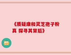 《质疑康和灵芝孢子粉真 探寻其背后》