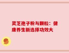 灵芝孢子粉与颗粒：健康养生新选择功效大