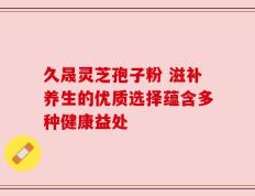 久晟灵芝孢子粉 滋补养生的优质选择蕴含多种健康益处