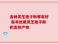 吉林灵芝孢子粉哪家好 探寻优质灵芝孢子粉的吉林产地