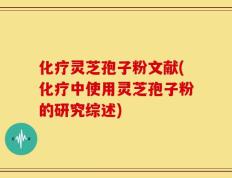 化疗灵芝孢子粉文献(化疗中使用灵芝孢子粉的研究综述)