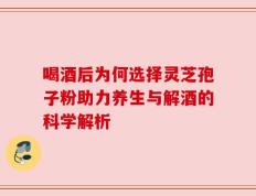 喝酒后为何选择灵芝孢子粉助力养生与解酒的科学解析