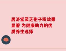 居济堂灵芝孢子粉效果显著 为健康助力的优质养生选择