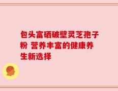 包头富硒破壁灵芝孢子粉 营养丰富的健康养生新选择