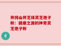 井冈山井芝缘灵芝孢子粉：健康之源的神奇灵芝孢子粉