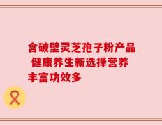 含破壁灵芝孢子粉产品 健康养生新选择营养丰富功效多