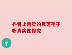 抖音上售卖的灵芝孢子粉真实性探究