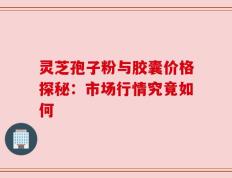 灵芝孢子粉与胶囊价格探秘：市场行情究竟如何