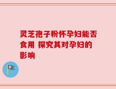 灵芝孢子粉怀孕妇能否食用 探究其对孕妇的影响