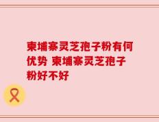 柬埔寨灵芝孢子粉有何优势 柬埔寨灵芝孢子粉好不好