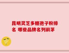 昆明灵芝多糖孢子粉排名 哪些品牌名列前茅