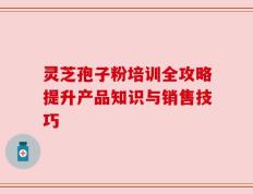 灵芝孢子粉培训全攻略提升产品知识与销售技巧