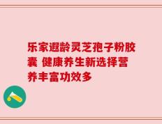 乐家遐龄灵芝孢子粉胶囊 健康养生新选择营养丰富功效多