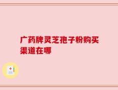 广药牌灵芝孢子粉购买渠道在哪