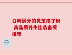 口碑满分的灵芝孢子粉 高品质养生佳选备受推崇