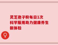 灵芝孢子粉每日1次 科学服用助力健康养生新体验