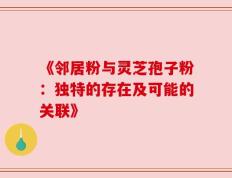 《邻居粉与灵芝孢子粉：独特的存在及可能的关联》