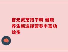 吉元灵芝孢子粉 健康养生新选择营养丰富功效多