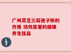 广州灵芝三萜孢子粉的作用 功效显著的健康养生佳品