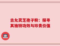 古允灵芝孢子粉：探寻其独特功效与珍贵价值