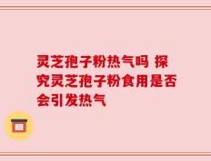 灵芝孢子粉热气吗 探究灵芝孢子粉食用是否会引发热气