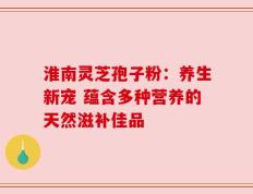 淮南灵芝孢子粉：养生新宠 蕴含多种营养的天然滋补佳品