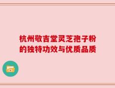 杭州敬吉堂灵芝孢子粉的独特功效与优质品质