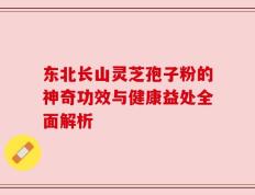 东北长山灵芝孢子粉的神奇功效与健康益处全面解析
